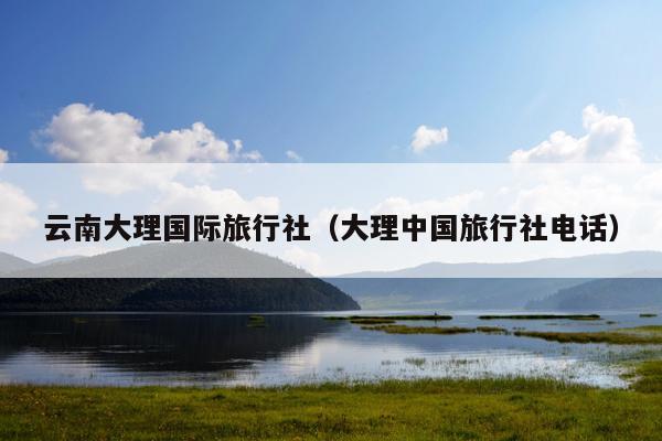 云南大理国际旅行社（大理中国旅行社电话）