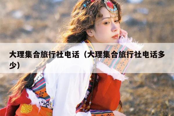 大理集合旅行社电话（大理集合旅行社电话多少）