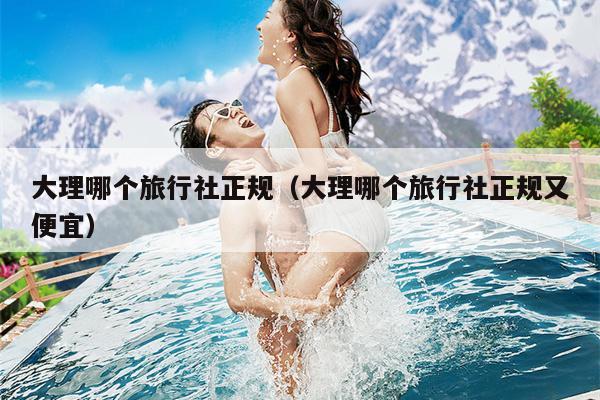 大理哪个旅行社正规（大理哪个旅行社正规又便宜）