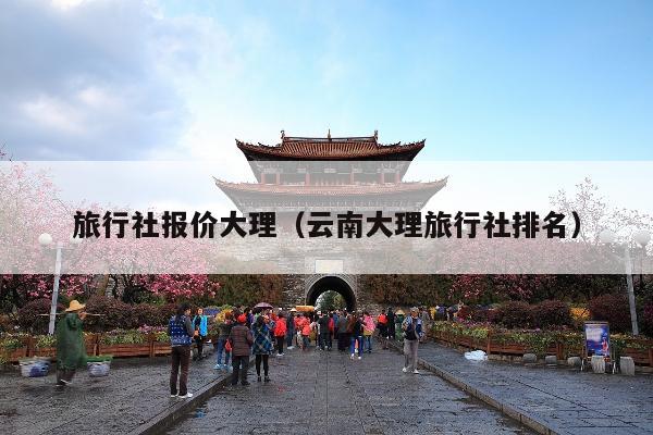 旅行社报价大理（云南大理旅行社排名）