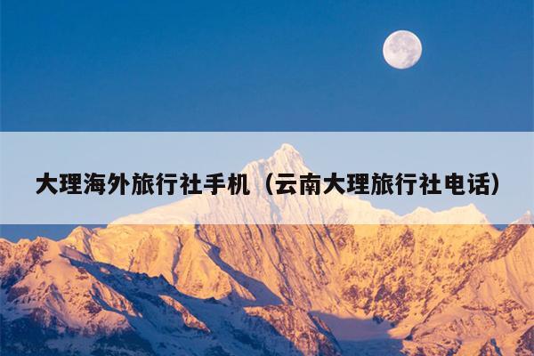 大理海外旅行社手机（云南大理旅行社电话）