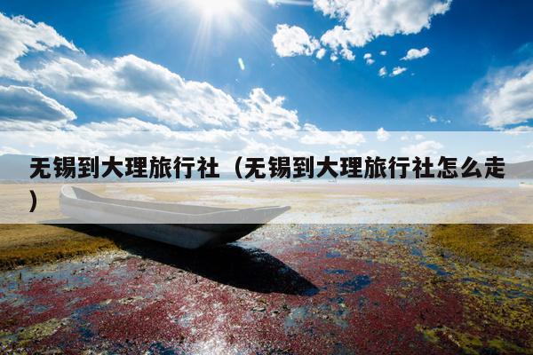 无锡到大理旅行社（无锡到大理旅行社怎么走）