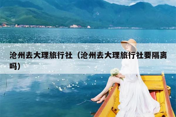 沧州去大理旅行社（沧州去大理旅行社要隔离吗）