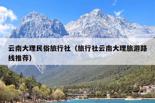 云南大理民俗旅行社（旅行社云南大理旅游路线推荐）