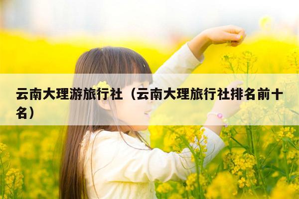 云南大理游旅行社（云南大理旅行社排名前十名）