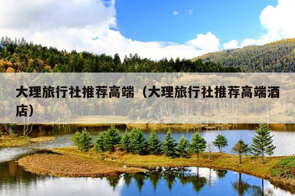 大理旅行社推荐高端（大理旅行社推荐高端酒店）