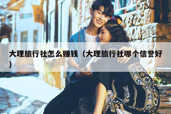 大理旅行社怎么赚钱（大理旅行社哪个信誉好）