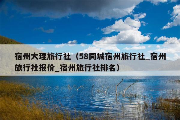 宿州大理旅行社（58同城宿州旅行社_宿州旅行社报价_宿州旅行社排名）