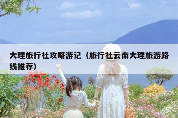 大理旅行社攻略游记（旅行社云南大理旅游路线推荐）