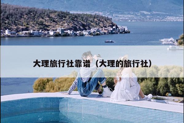 大理旅行社靠谱（大理的旅行社）