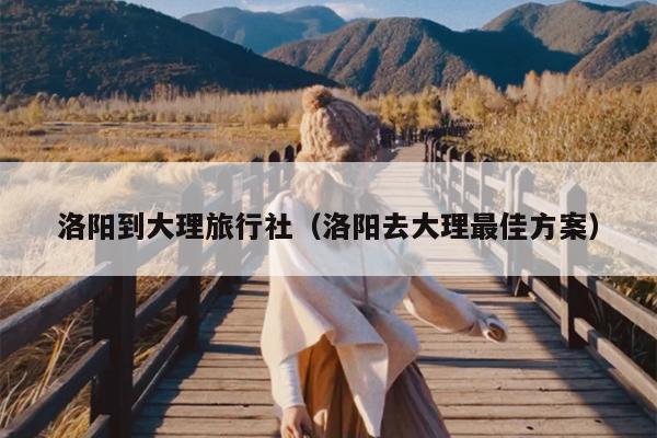 洛阳到大理旅行社（洛阳去大理最佳方案）