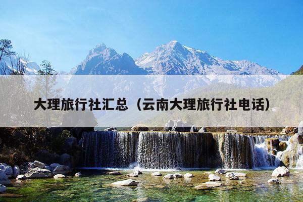 大理旅行社汇总（云南大理旅行社电话）