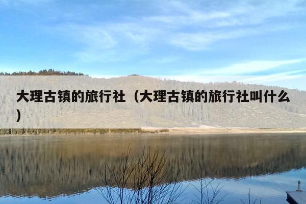 大理古镇的旅行社（大理古镇的旅行社叫什么）