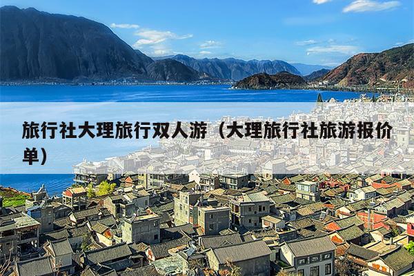 旅行社大理旅行双人游（大理旅行社旅游报价单）