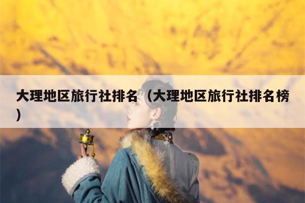 大理地区旅行社排名（大理地区旅行社排名榜）