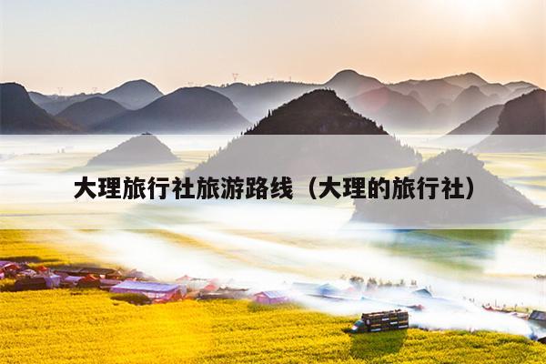 大理旅行社旅游路线（大理的旅行社）