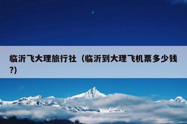临沂飞大理旅行社（临沂到大理飞机票多少钱?）