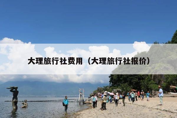 大理旅行社费用（大理旅行社报价）