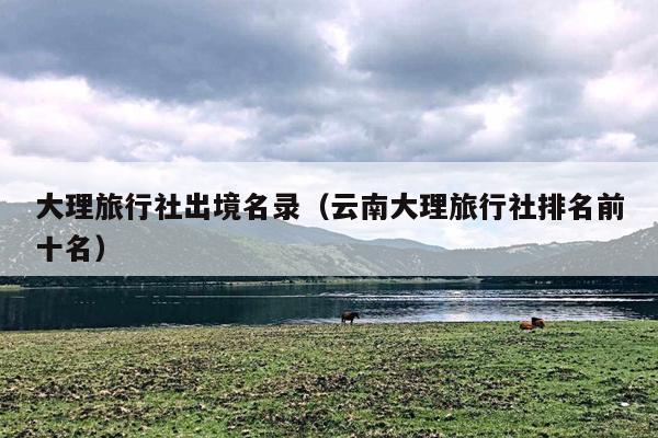 大理旅行社出境名录（云南大理旅行社排名前十名）