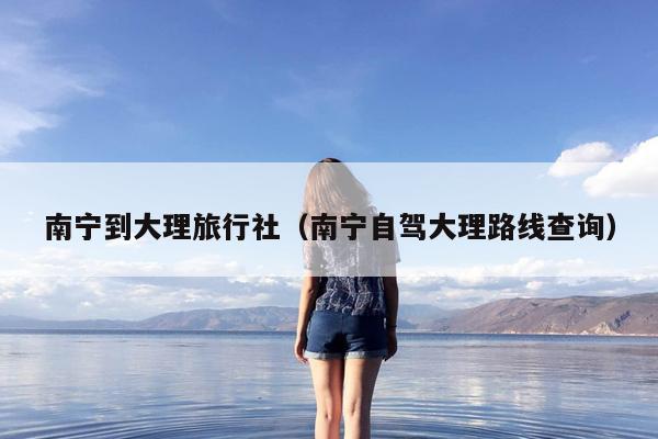 南宁到大理旅行社（南宁自驾大理路线查询）