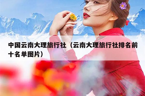 中国云南大理旅行社（云南大理旅行社排名前十名单图片）