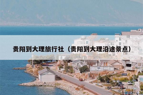 贵阳到大理旅行社（贵阳到大理沿途景点）